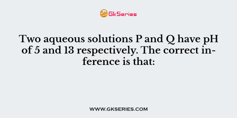 Two aqueous solutions P and Q have pH of 5 and 13 respectively. The correct inference is that: