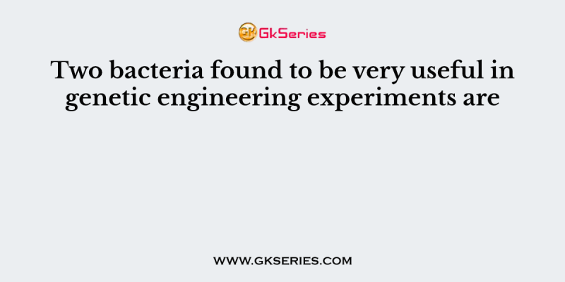 Two bacteria found to be very useful in genetic engineering experiments are