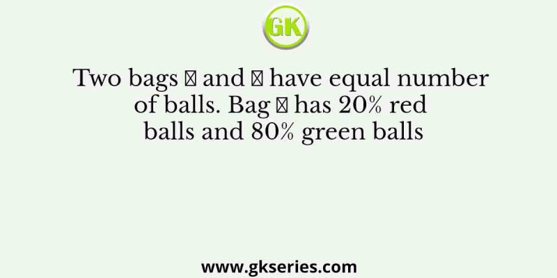 Two bags 𝐴 and 𝐵 have equal number of balls. Bag 𝐴 has 20% red balls and 80% green balls