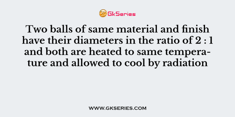 Two balls of same material and finish have their diameters in the ratio of 2 : 1 and both are heated to same temperature and allowed to cool by radiation