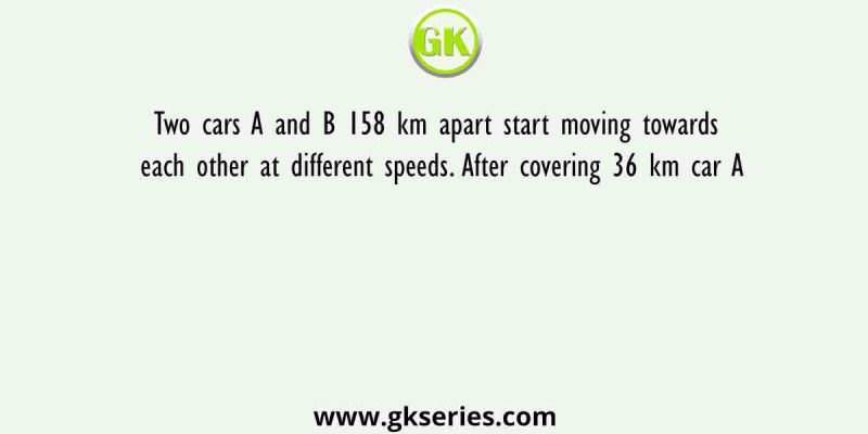 Two cars A and B 158 km apart start moving towards each other at different speeds. After covering 36 km car A
