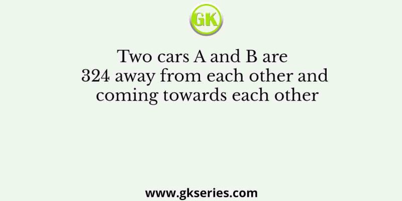 Two cars A and B are 324 away from each other and coming towards each other