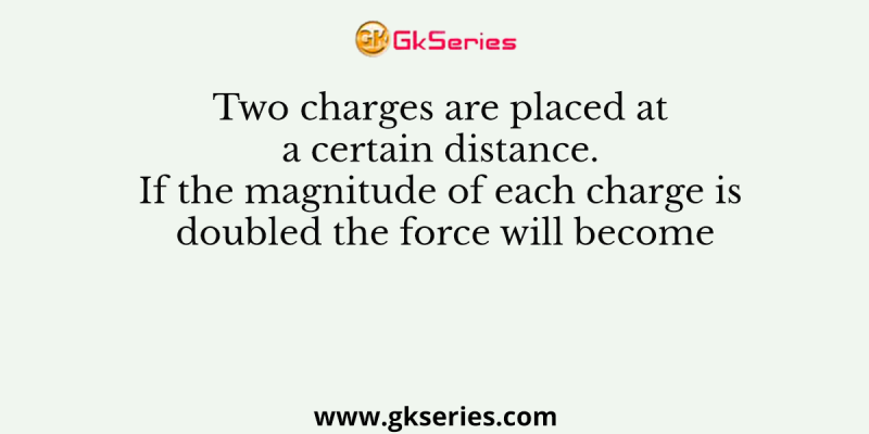 Two charges are placed at a certain distance. If the magnitude of each charge is doubled the force will become