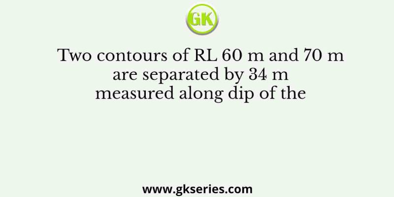 Two contours of RL 60 m and 70 m are separated by 34 m measured along dip of the