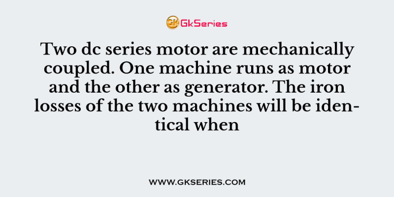 Two dc series motor are mechanically coupled. One machine runs as motor and the other as generator. The iron losses of the two machines will be identical when