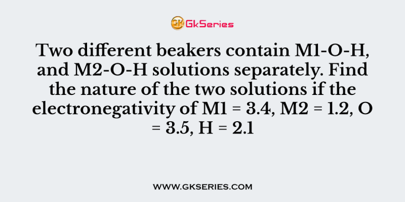 Two different beakers contain M1-O-H, and M2-O-H solutions separately. Find the nature of the two solutions if the electronegativity of M1 = 3.4, M2 = 1.2, O = 3.5, H = 2.1