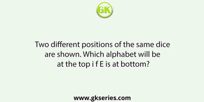 Two different positions of the same dice are shown. Which alphabet will be at the top i f E is at bottom?