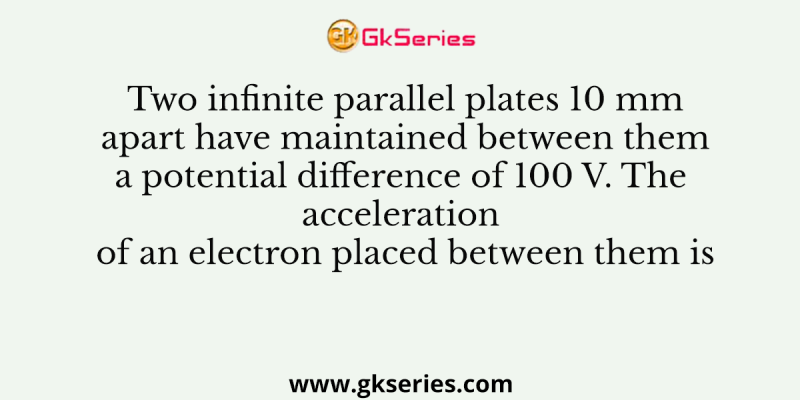 Two infinite parallel plates 10 mm apart have maintained between them a potential difference of 100 V. The acceleration of an electron placed between them is