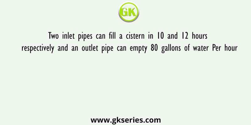 Two inlet pipes can fill a cistern in 10 and 12 hours respectively and an outlet pipe can empty 80 gallons of water Per hour