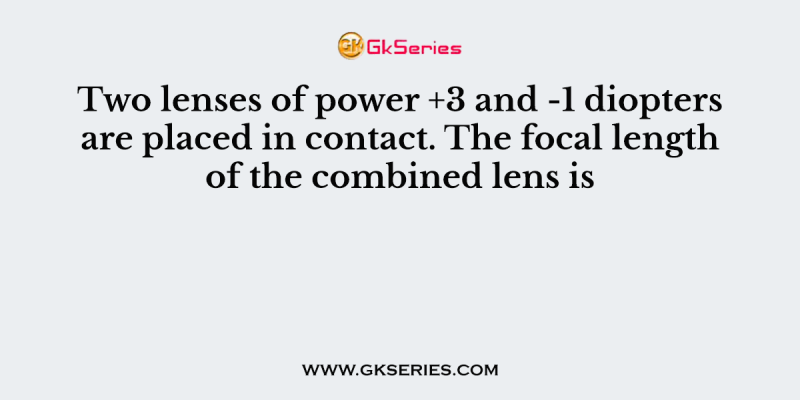Two lenses of power +3 and -1 diopters are placed in contact. The focal length of the combined lens is