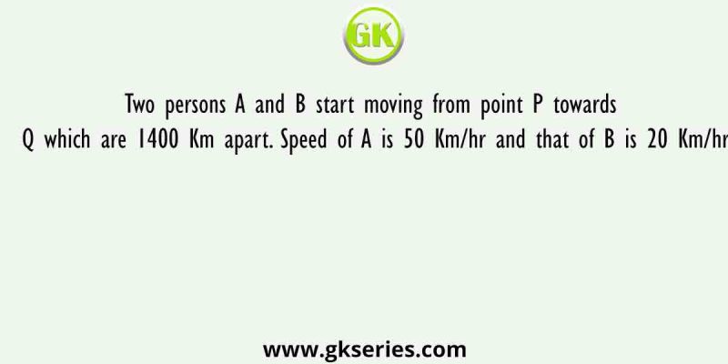 Two persons A and B start moving from point P towards Q which are 1400 Km apart. Speed of A is 50 Km/hr and that of B is 20 Km/hr