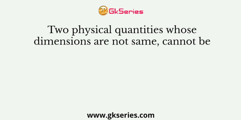 Two physical quantities whose dimensions are not same, cannot be