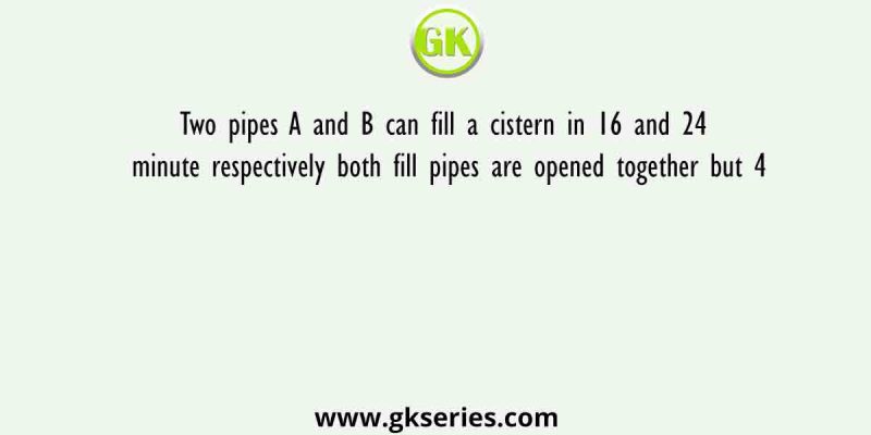 Two pipes A and B can fill a cistern in 16 and 24 minute respectively both fill pipes are opened together but 4