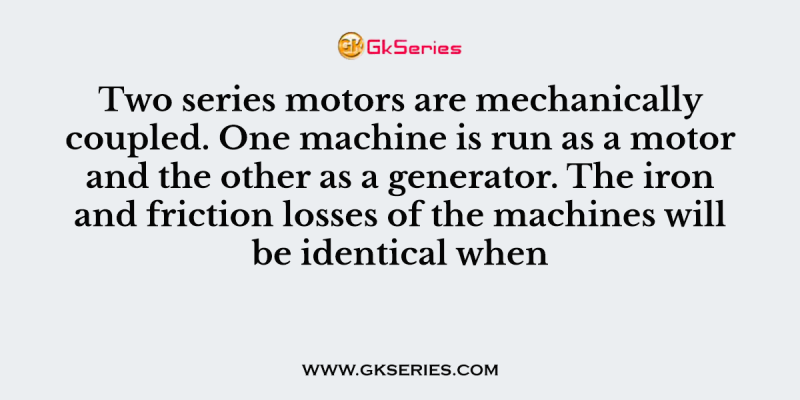 Two series motors are mechanically coupled. One machine is run as a motor and the other as a generator. The iron and friction losses of the machines will be identical when