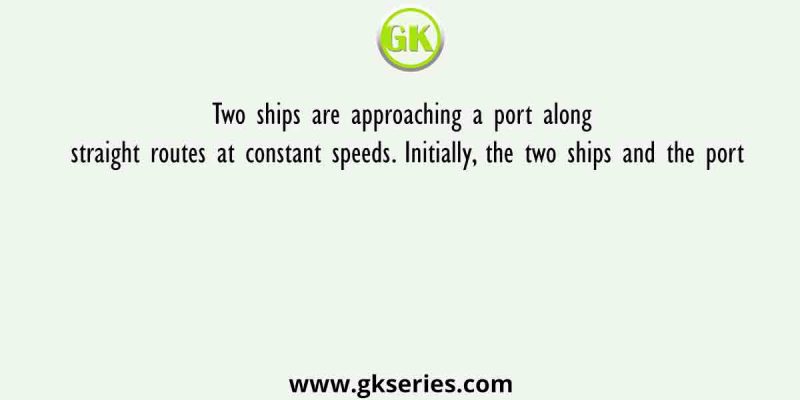 Two ships are approaching a port along straight routes at constant speeds. Initially, the two ships and the port