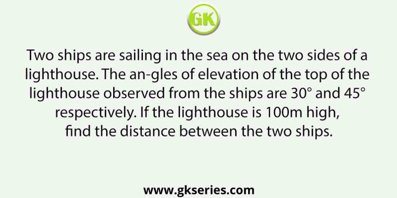 Two ships are sailing in the sea on the two sides of a lighthouse. The angles of elevation of the top of the lighthouse observed from the ships are 30° and 45° respectively. If the lighthouse is 100m high, find the distance between the two ships.