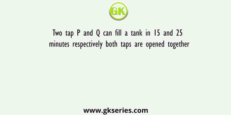 Two tap P and Q can fill a tank in 15 and 25 minutes respectively both taps are opened together