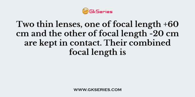 Two thin lenses, one of focal length +60 cm and the other of focal length -20 cm are kept in contact. Their combined focal length is