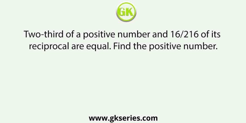 Two-third of a positive number and 16/216 of its reciprocal are equal. Find the positive number.