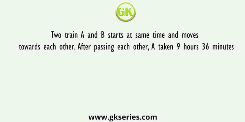 Two train A and B starts at same time and moves towards each other. After passing each other, A taken 9 hours 36 minutes