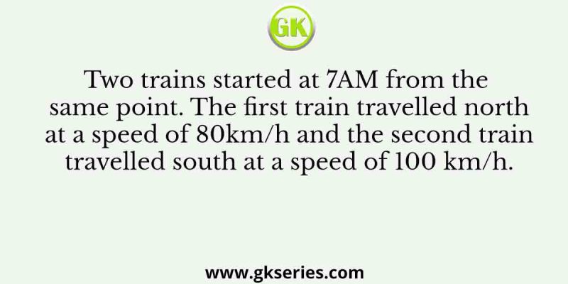 Two trains started at 7AM from the same point. The first train travelled north at a speed of 80km/h and the second train travelled south at a speed of 100 km/h.