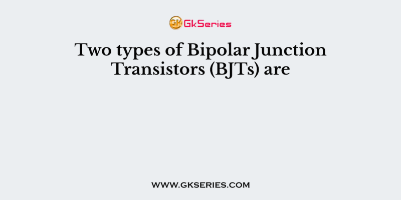 Two types of Bipolar Junction Transistors (BJTs) are