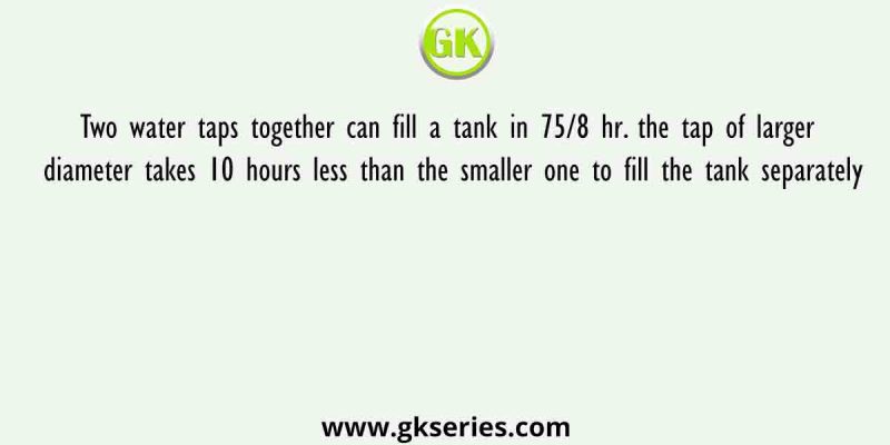 Two water taps together can fill a tank in 75/8 hr. the tap of larger diameter takes 10 hours less than the smaller one to fill the tank separately