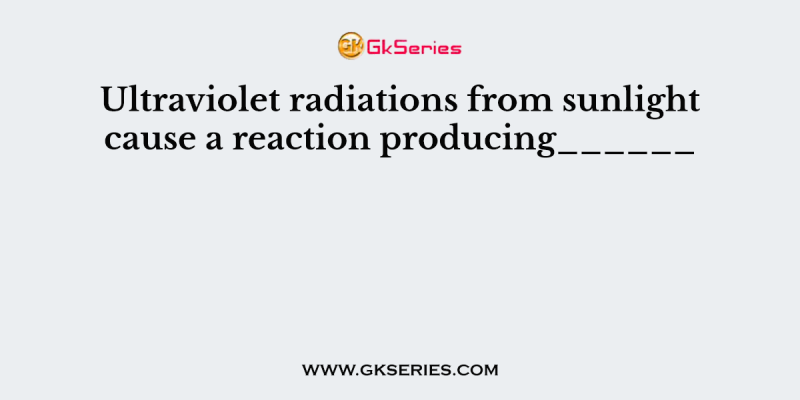 Ultraviolet radiations from sunlight cause a reaction producing______