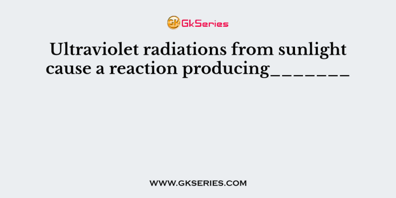 Ultraviolet radiations from sunlight cause a reaction producing_______