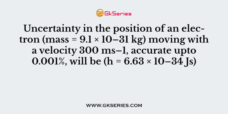 Uncertainty in the position of an electron (mass = 9.1 × 10–31 kg) moving with a velocity 300 ms–1, accurate upto 0.001%, will be (h = 6.63 × 10–34 Js)