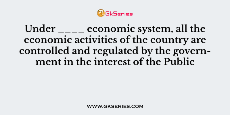 Under ____ economic system, all the economic activities of the country are controlled and regulated by the government in the interest of the Public