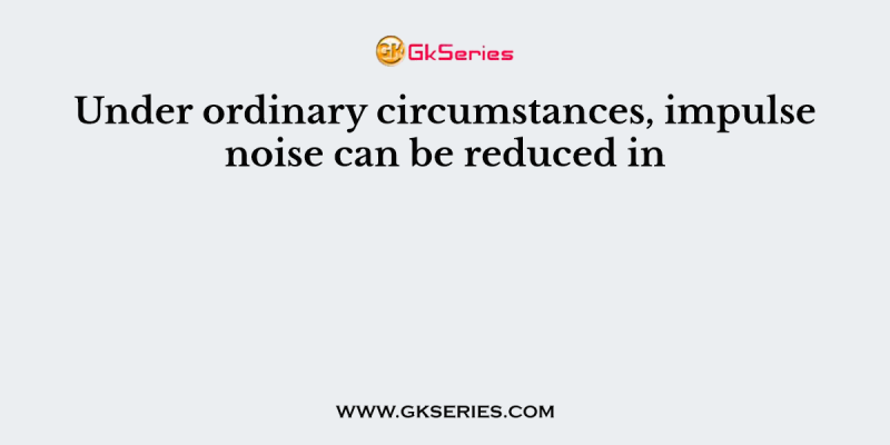 Under ordinary circumstances, impulse noise can be reduced in