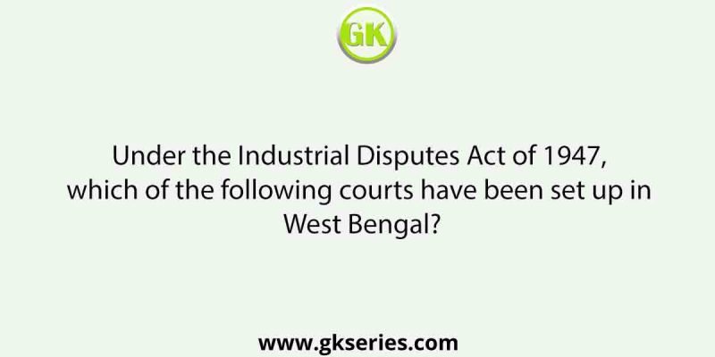 Under the Industrial Disputes Act of 1947, which of the following courts have been set up in West Bengal?