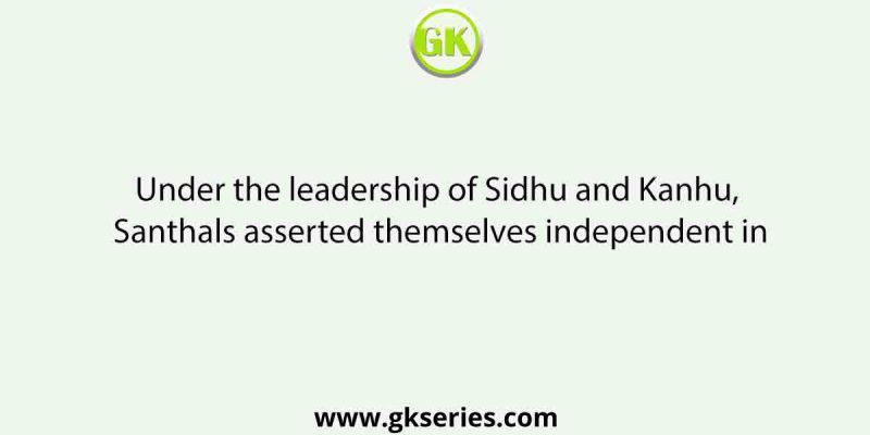 Under the leadership of Sidhu and Kanhu, Santhals asserted themselves independent in