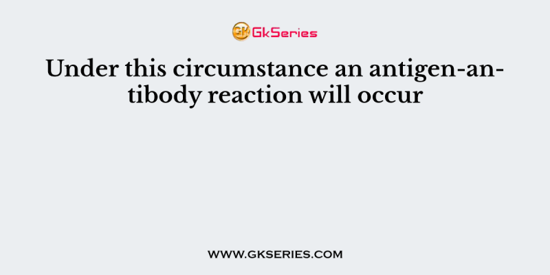 Under this circumstance an antigen-antibody reaction will occur