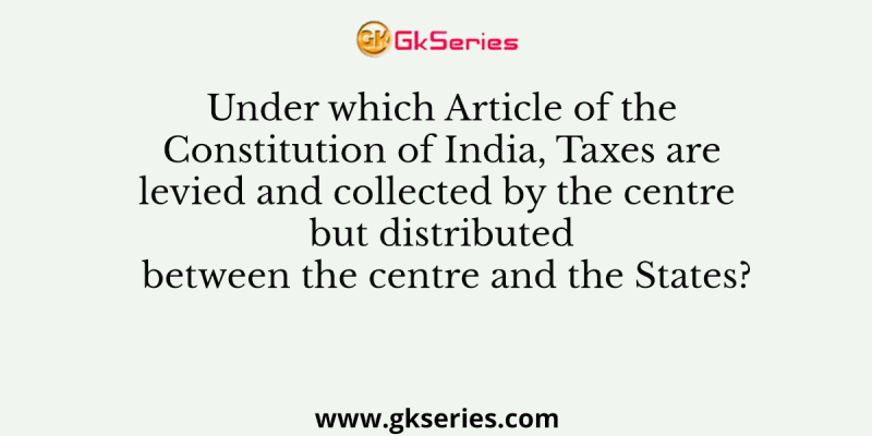 Under which Article of the Constitution of India, Taxes are levied and collected by the centre but distributed between the centre and the States?