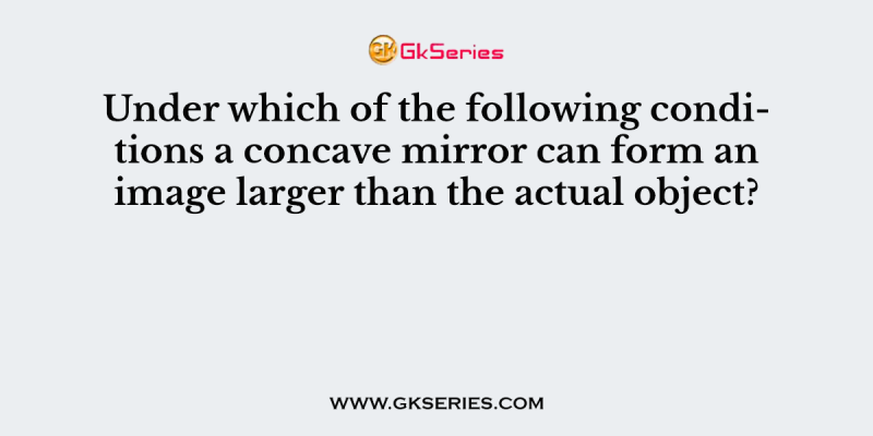 Under which of the following conditions a concave mirror can form an image larger than the actual object?