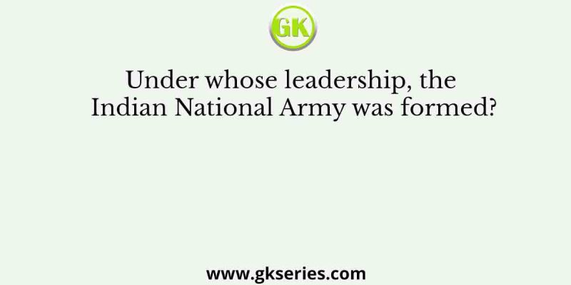 Under whose leadership, the Indian National Army was formed?
