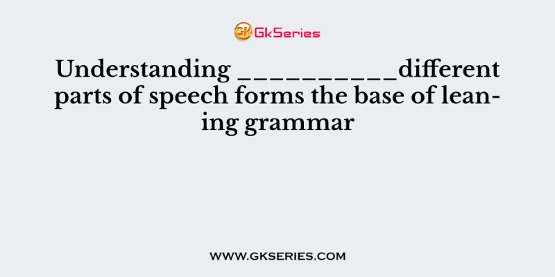 Understanding __________different parts of speech forms the base of leaning grammar