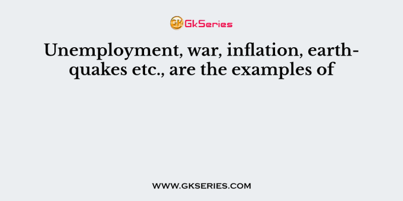 Unemployment, war, inflation, earthquakes etc., are the examples of