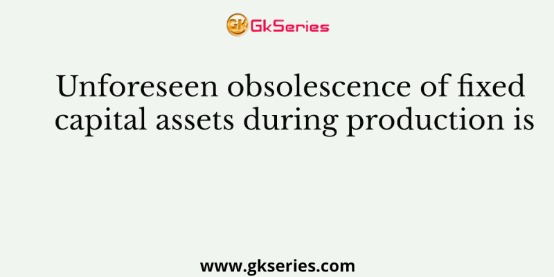 Unforeseen obsolescence of fixed capital assets during production is