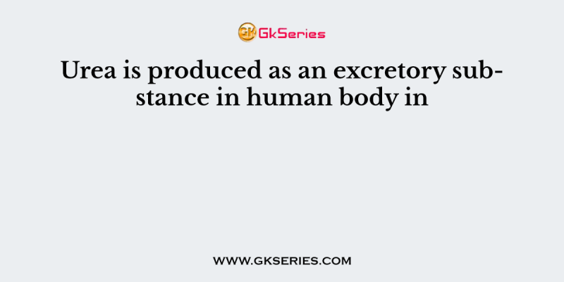 Urea is produced as an excretory substance in human body in