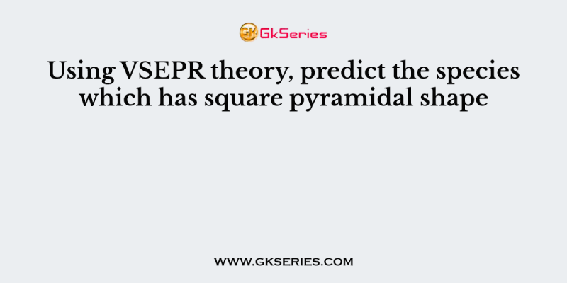 Using VSEPR theory, predict the species which has square pyramidal shape
