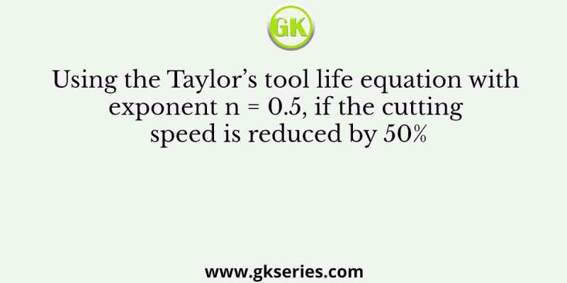 Using the Taylor’s tool life equation with exponent n = 0.5, if the cutting speed is reduced by 50%
