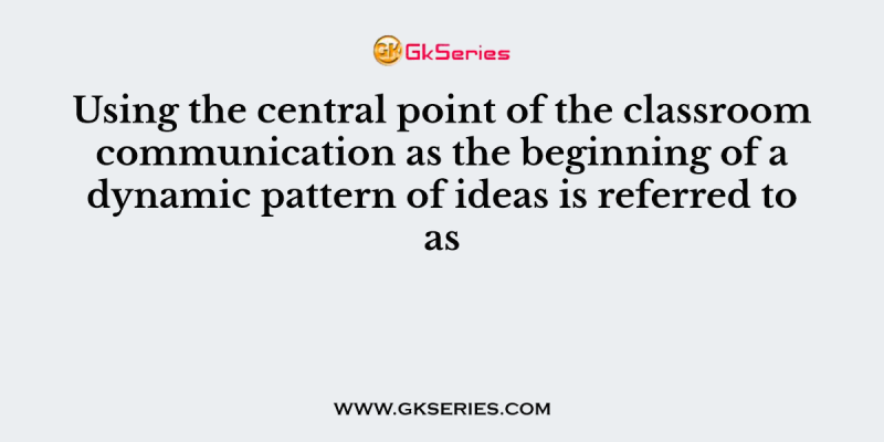 Using the central point of the classroom communication as the beginning of a dynamic pattern of ideas is referred to as