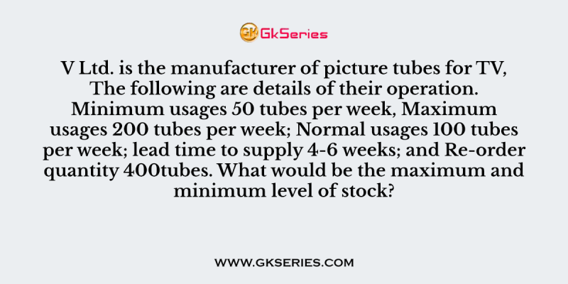V Ltd. is the manufacturer of picture tubes for TV, The following are details of their operation. Minimum usages 50 tubes per week, Maximum usages 200 tubes per week; Normal usages 100 tubes per week; lead time to supply 4-6 weeks; and Re-order quantity 400tubes. What would be the maximum and minimum level of stock?