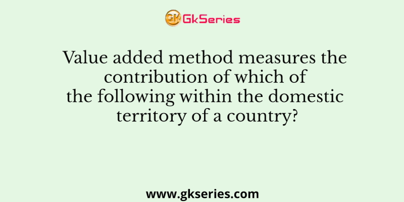 Value added method measures the contribution of which of the following within the domestic territory of a country?