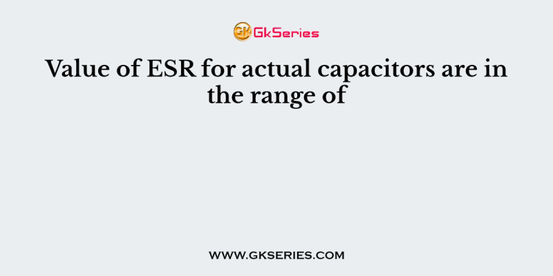 Value of ESR for actual capacitors are in the range of