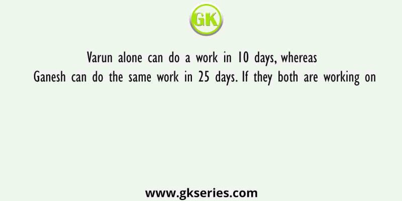 Varun alone can do a work in 10 days, whereas Ganesh can do the same work in 25 days. If they both are working on