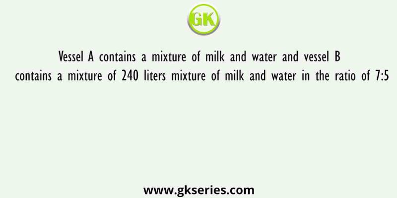 Vessel A contains a mixture of milk and water and vessel B contains a mixture of 240 liters mixture of milk and water in the ratio of 7:5